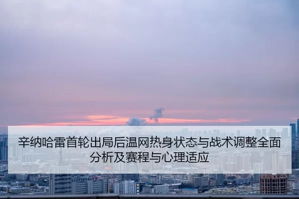 辛纳哈雷首轮出局后温网热身状态与战术调整全面分析及赛程与心理适应
